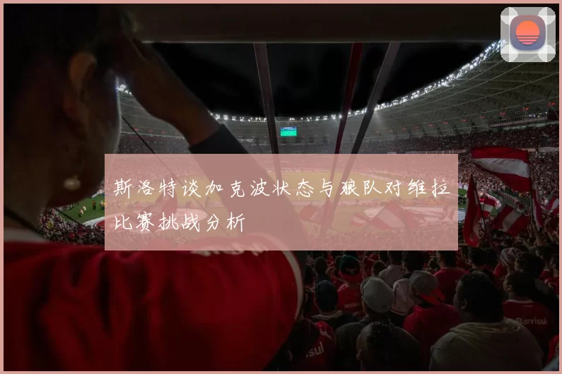 斯洛特谈加克波状态与狼队对维拉比赛挑战分析