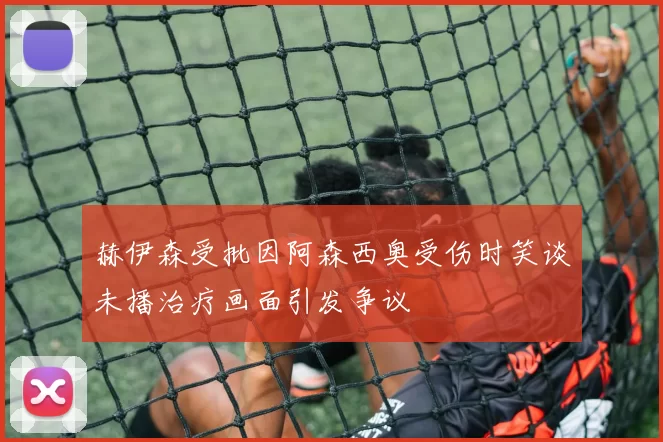 赫伊森受批因阿森西奥受伤时笑谈未播治疗画面引发争议