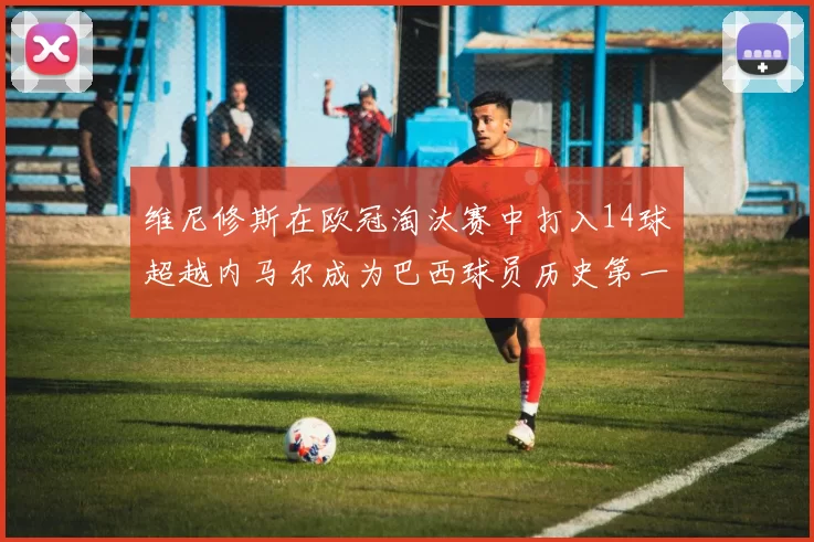 维尼修斯在欧冠淘汰赛中打入14球超越内马尔成为巴西球员历史第一人