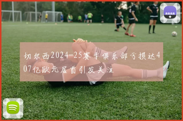 切尔西2024-25赛季俱乐部亏损达407亿欧元居首引发关注