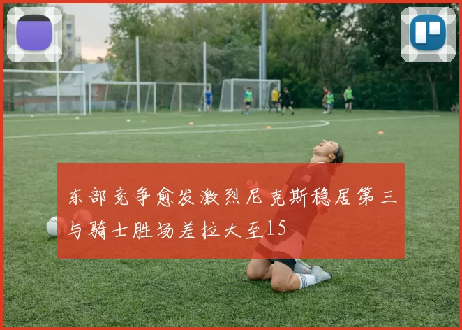 东部竞争愈发激烈尼克斯稳居第三与骑士胜场差拉大至15