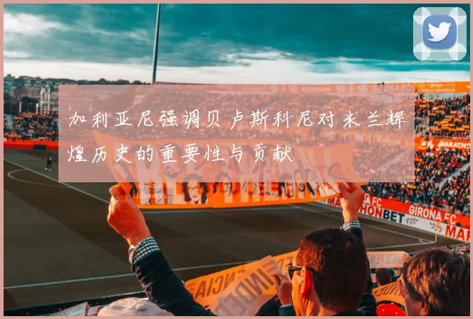 加利亚尼强调贝卢斯科尼对米兰辉煌历史的重要性与贡献