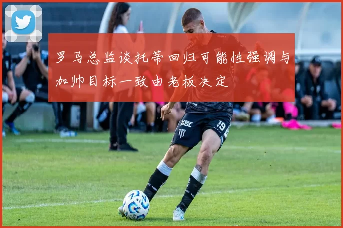 罗马总监谈托蒂回归可能性强调与加帅目标一致由老板决定