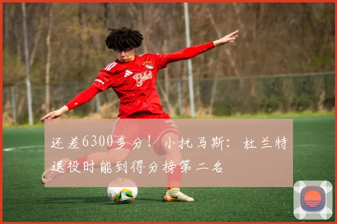 还差6300多分！小托马斯：杜兰特退役时能到得分榜第二名