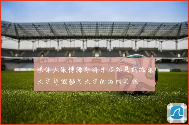 媒体人张博源即将开启路易斯维尔大学与俄勒冈大学的访问之旅