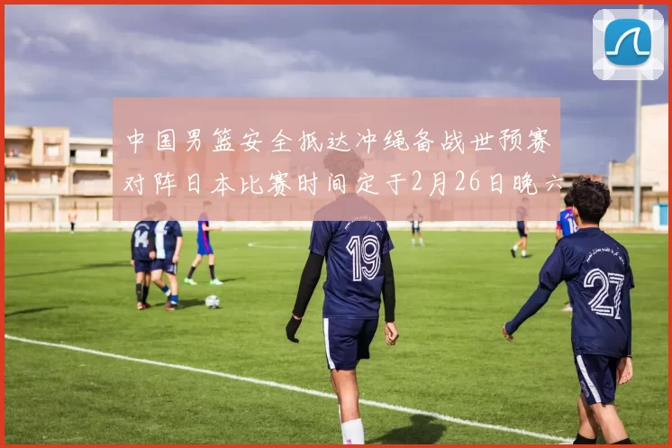 中国男篮安全抵达冲绳备战世预赛对阵日本比赛时间定于2月26日晚六点五分
