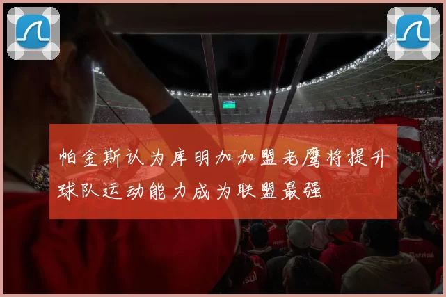 帕金斯认为库明加加盟老鹰将提升球队运动能力成为联盟最强