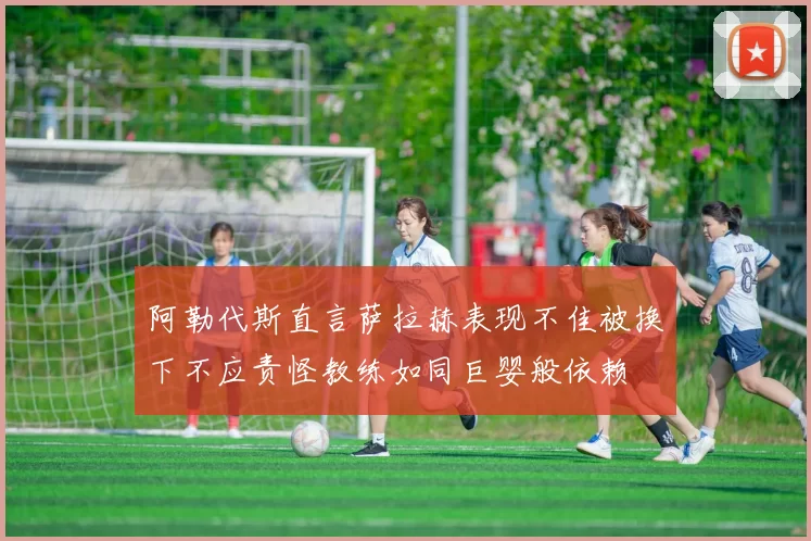 阿勒代斯直言萨拉赫表现不佳被换下不应责怪教练如同巨婴般依赖
