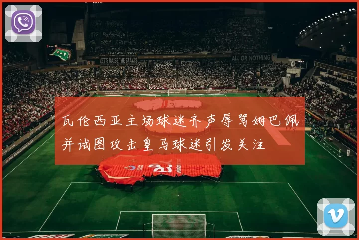 瓦伦西亚主场球迷齐声辱骂姆巴佩并试图攻击皇马球迷引发关注