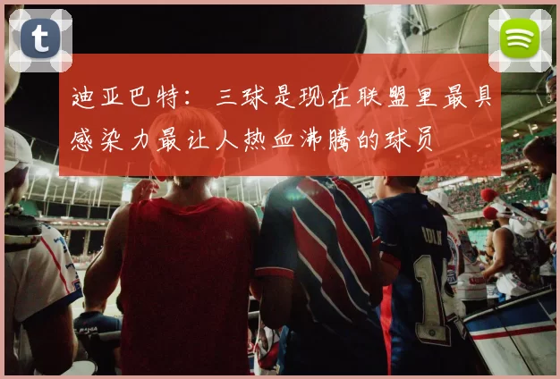 迪亚巴特：三球是现在联盟里最具感染力最让人热血沸腾的球员