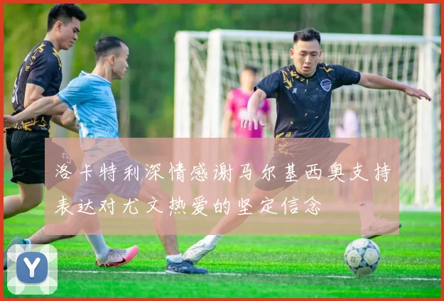 洛卡特利深情感谢马尔基西奥支持表达对尤文热爱的坚定信念
