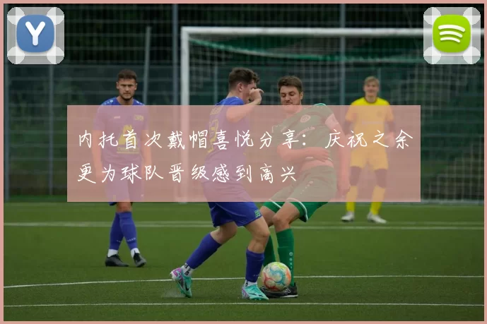 内托首次戴帽喜悦分享：庆祝之余更为球队晋级感到高兴