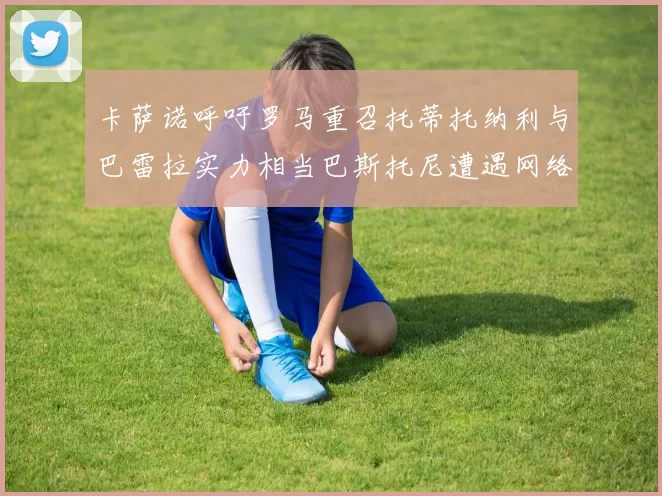 卡萨诺呼吁罗马重召托蒂托纳利与巴雷拉实力相当巴斯托尼遭遇网络暴力