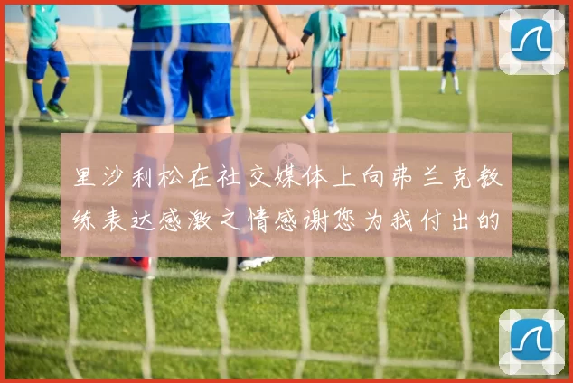 里沙利松在社交媒体上向弗兰克教练表达感激之情感谢您为我付出的一切