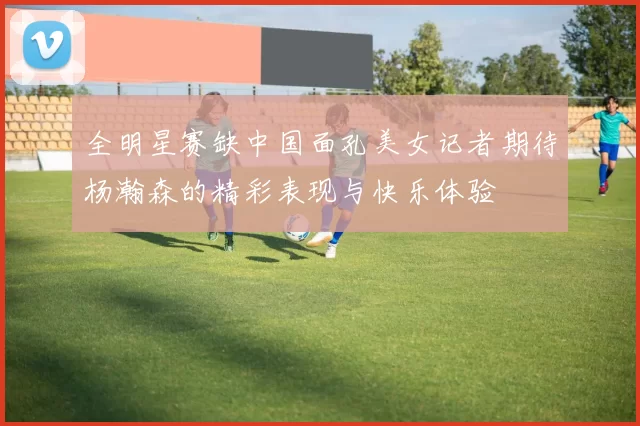 全明星赛缺中国面孔美女记者期待杨瀚森的精彩表现与快乐体验