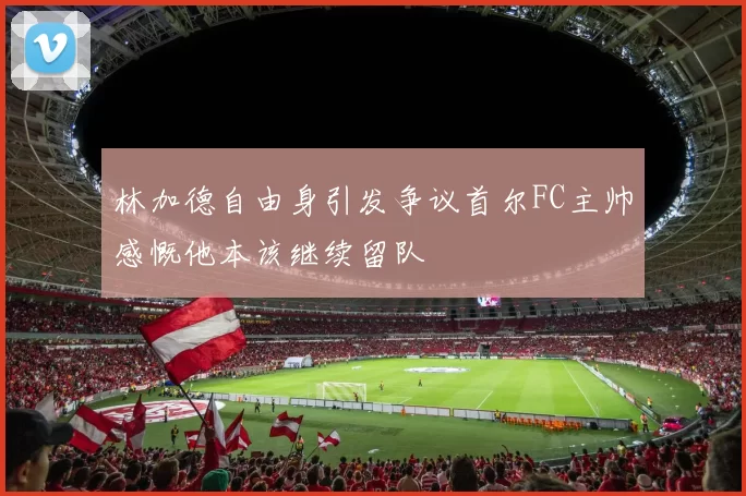 林加德自由身引发争议首尔FC主帅感慨他本该继续留队