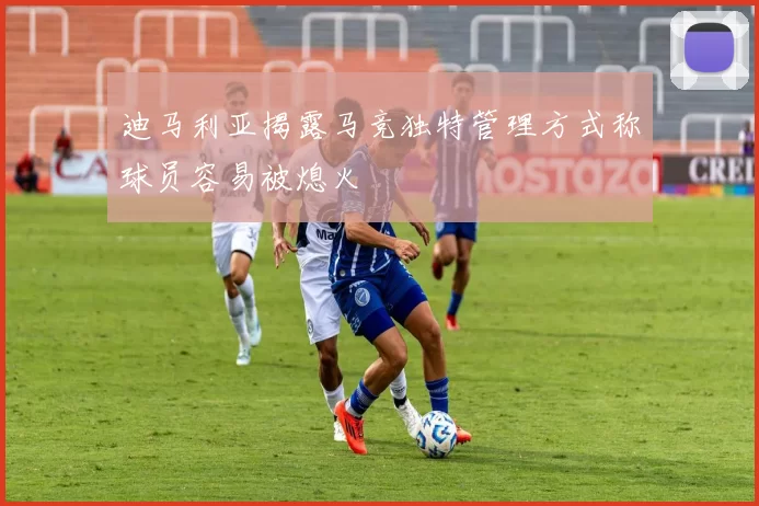 迪马利亚揭露马竞独特管理方式称球员容易被熄火