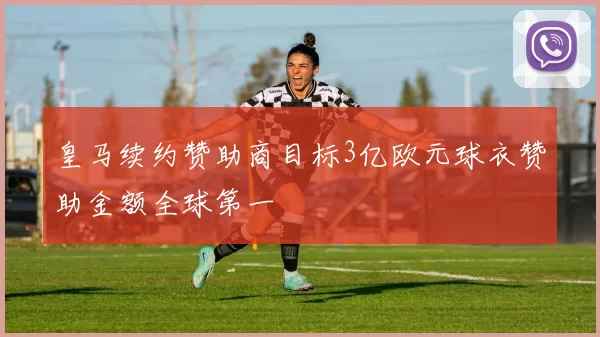 皇马续约赞助商目标3亿欧元球衣赞助金额全球第一