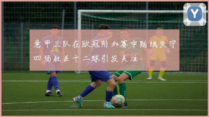 意甲三队在欧冠附加赛中防线失守四场狂丢十二球引发关注