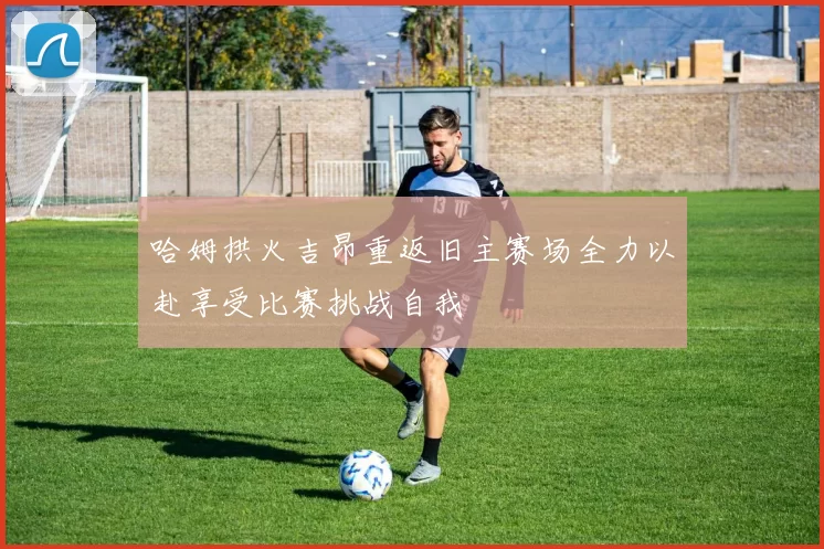 哈姆拱火吉昂重返旧主赛场全力以赴享受比赛挑战自我