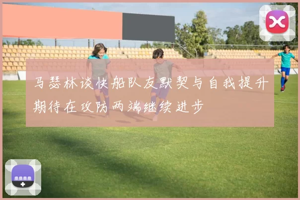 马瑟林谈快船队友默契与自我提升期待在攻防两端继续进步