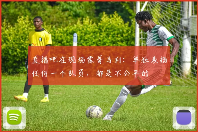 直播吧在现场蒙哥马利：单独表扬任何一个队员，都是不公平的