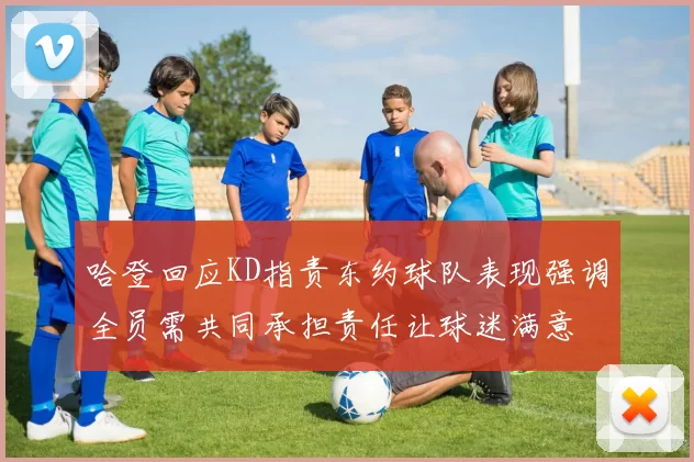 哈登回应KD指责东约球队表现强调全员需共同承担责任让球迷满意