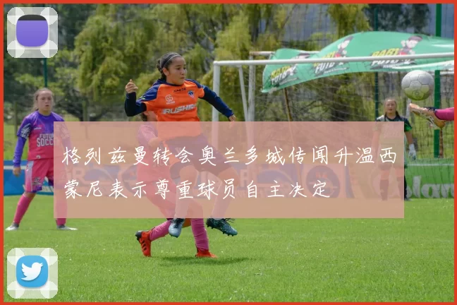 格列兹曼转会奥兰多城传闻升温西蒙尼表示尊重球员自主决定