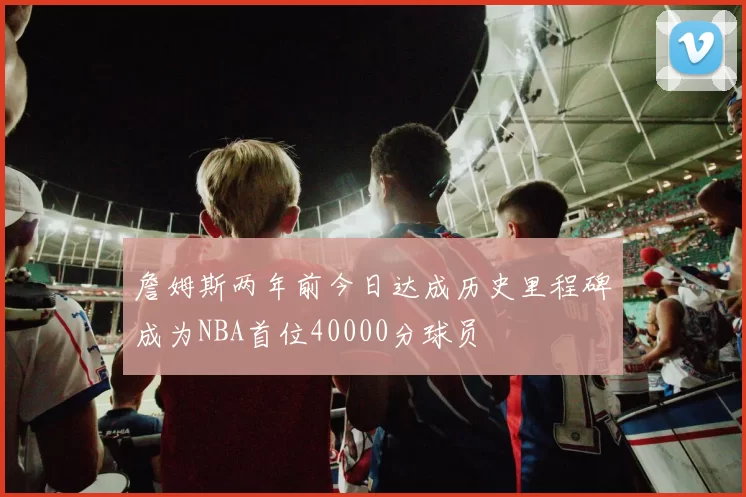 詹姆斯两年前今日达成历史里程碑成为NBA首位40000分球员