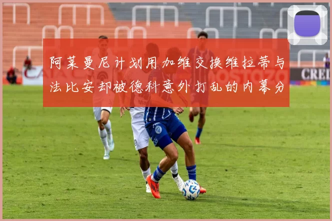 阿莱曼尼计划用加维交换维拉蒂与法比安却被德科意外打乱的内幕分析