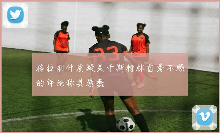 格拉利什质疑关于斯特林首秀不顺的评论称其愚蠢