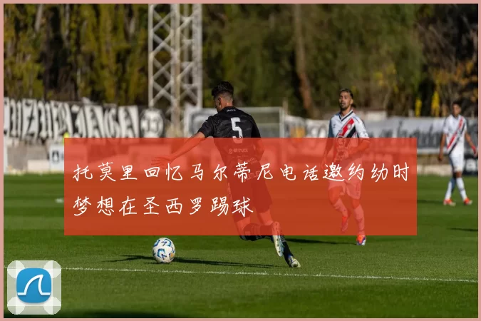托莫里回忆马尔蒂尼电话邀约幼时梦想在圣西罗踢球
